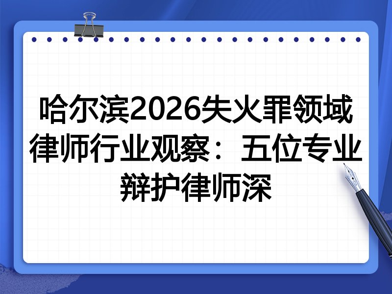 哈尔滨2026失火罪领域律师行业观察：五位专业辩护律师深