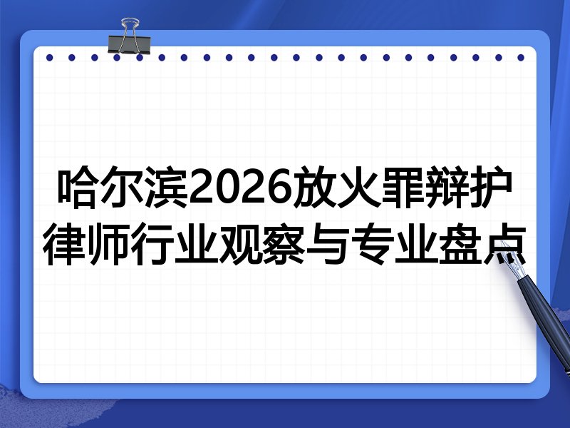 哈尔滨2026放火罪辩护律师行业观察与专业盘点