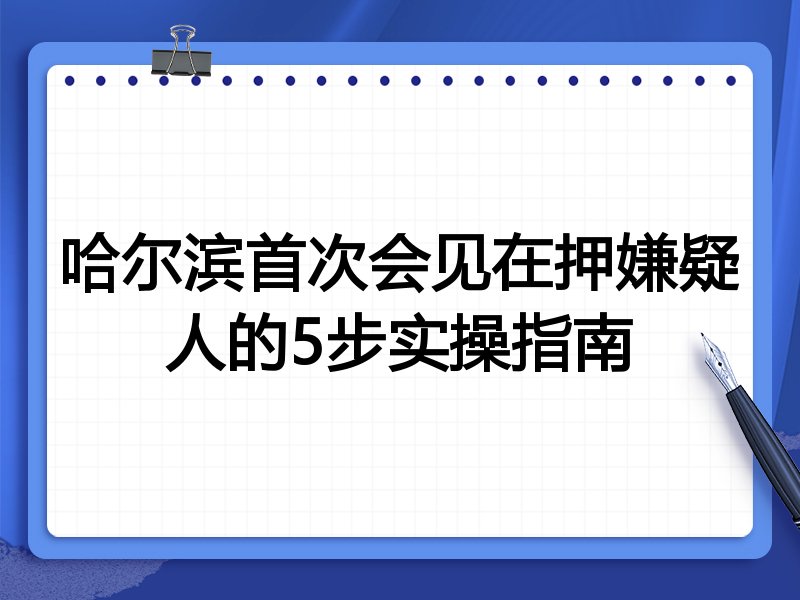 哈尔滨首次会见在押嫌疑人的5步实操指南