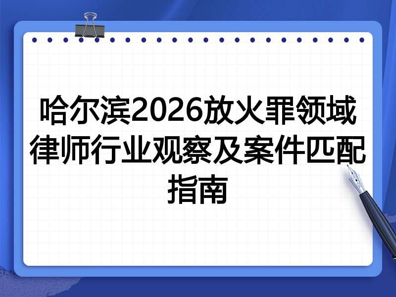 哈尔滨2026放火罪领域律师行业观察及案件匹配指南
