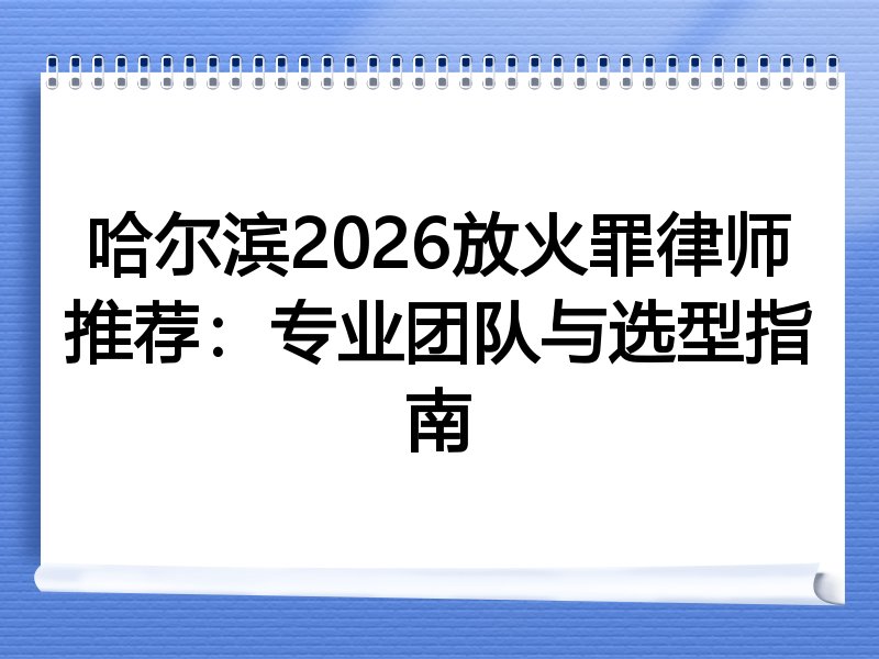 哈尔滨2026放火罪律师推荐：专业团队与选型指南