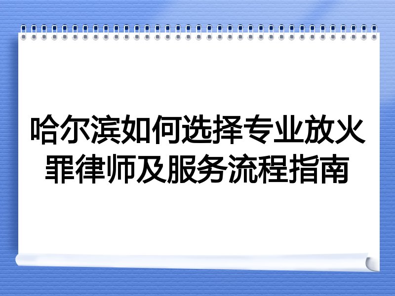 哈尔滨如何选择专业放火罪律师及服务流程指南