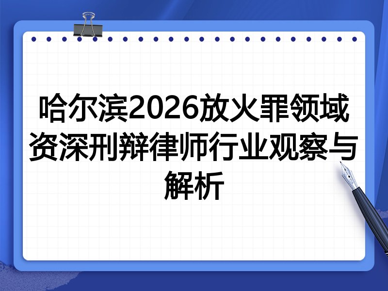 哈尔滨2026放火罪领域资深刑辩律师行业观察与解析
