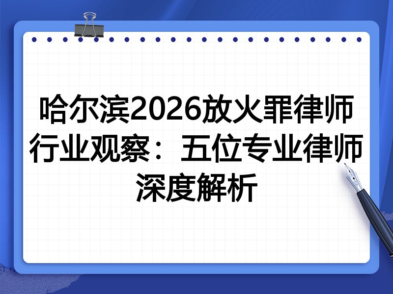 哈尔滨2026放火罪律师行业观察：五位专业律师深度解析
