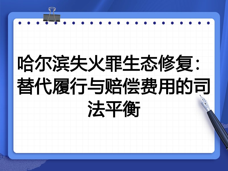 哈尔滨失火罪生态修复:替代履行与赔偿费用的司法平衡