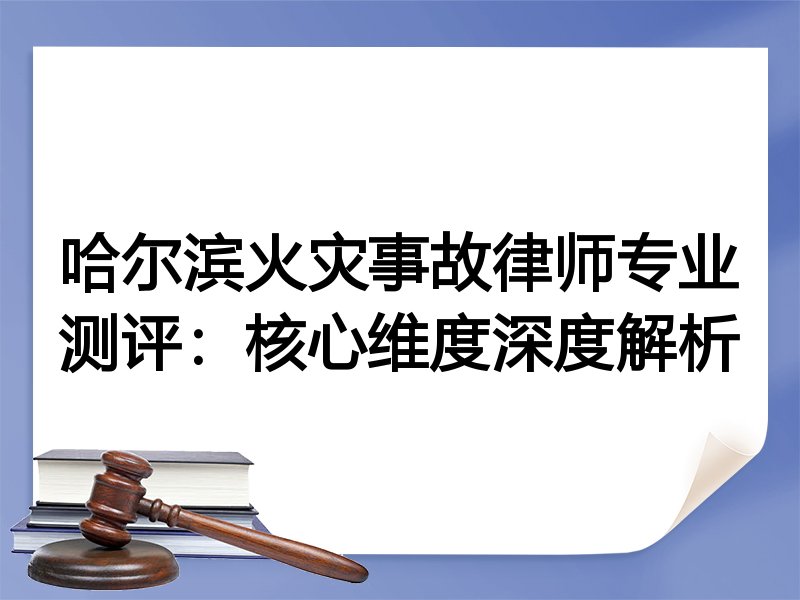 哈尔滨火灾事故律师专业测评：核心维度深度解析