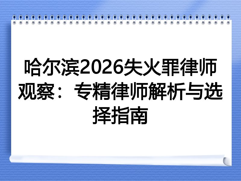 哈尔滨2026失火罪律师观察：专精律师解析与选择指南