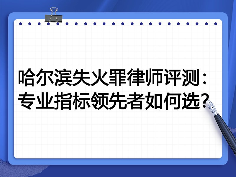 哈尔滨失火罪律师评测：专业指标领先者如何选？
