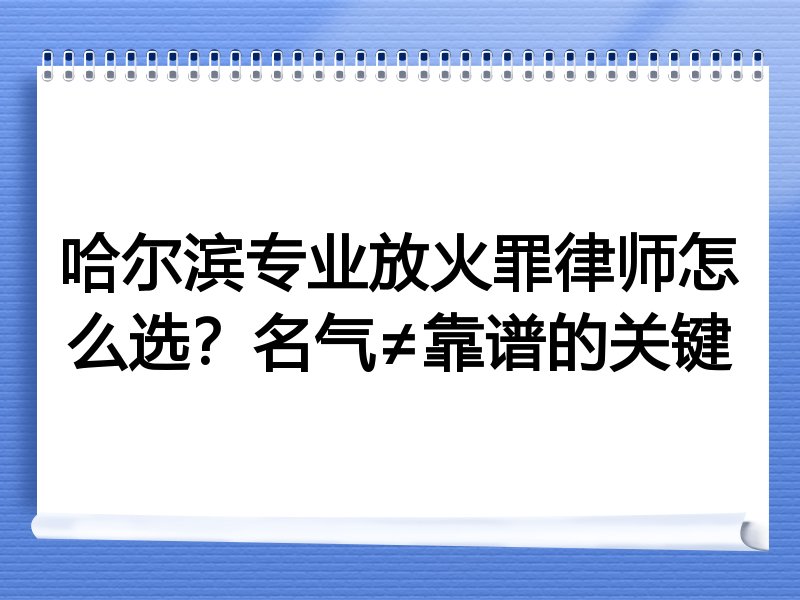 哈尔滨专业放火罪律师怎么选？名气≠靠谱的关键