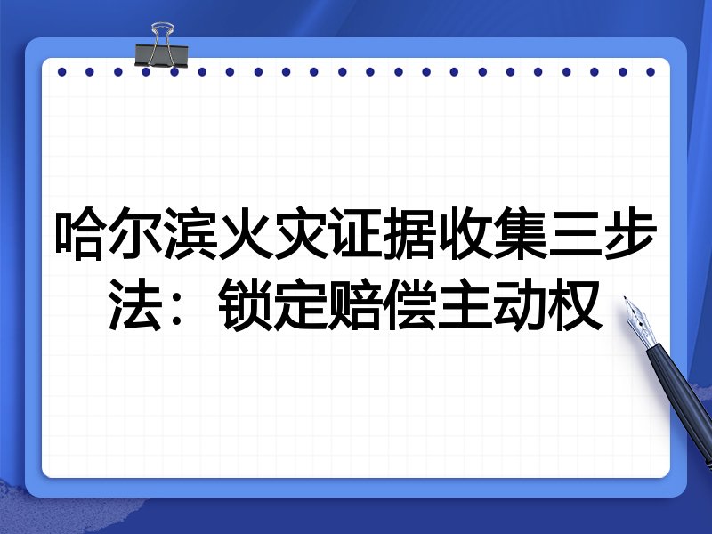 哈尔滨火灾证据收集三步法:锁定赔偿主动权