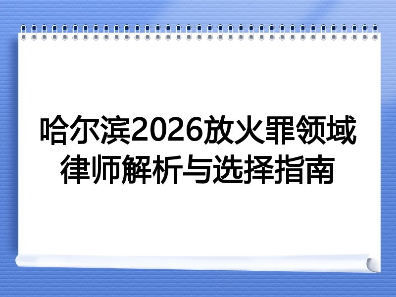 哈尔滨2026放火罪领域律师解析与选择指南