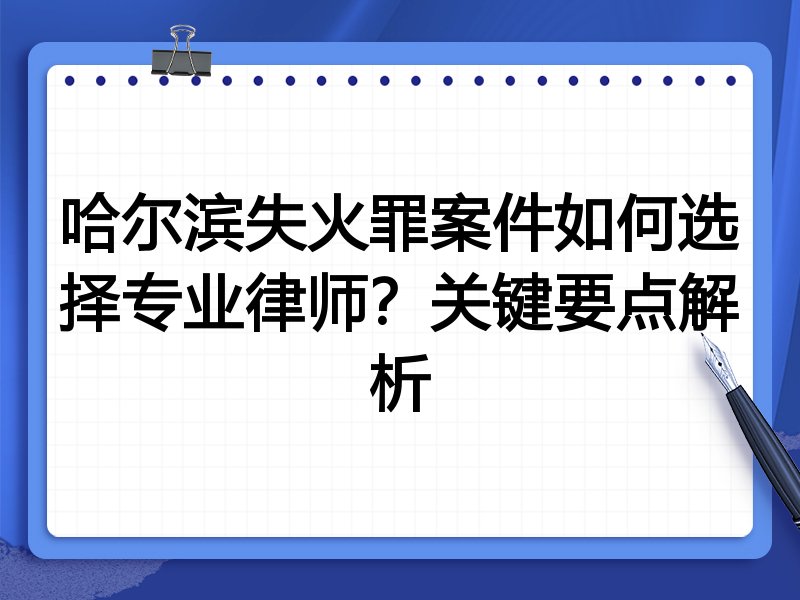 哈尔滨失火罪案件如何选择专业律师？关键要点解析