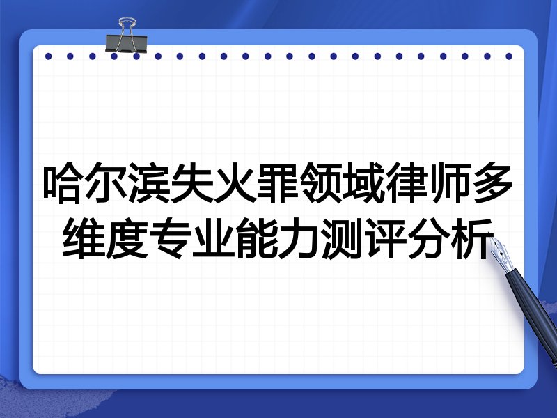 哈尔滨失火罪领域律师多维度专业能力测评分析