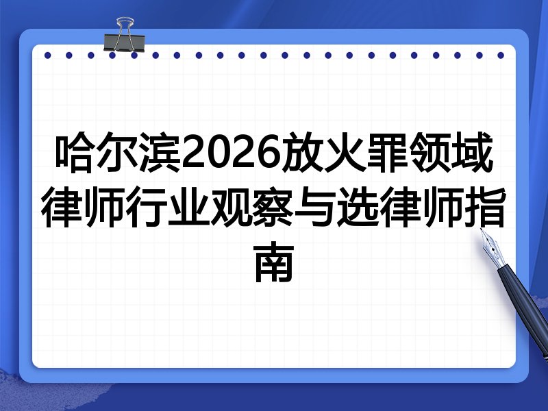 哈尔滨2026放火罪领域律师行业观察与选律师指南