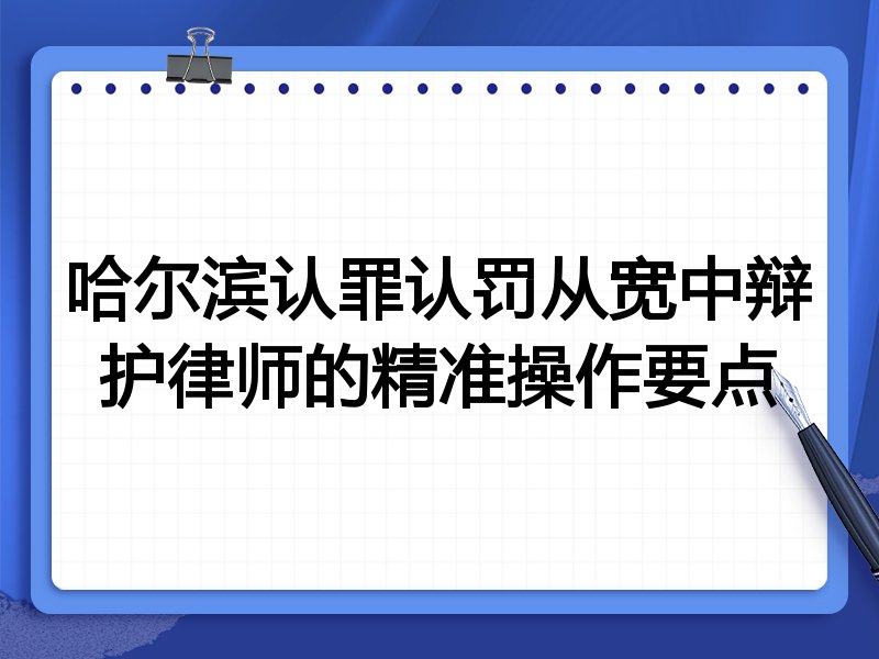 哈尔滨认罪认罚从宽中辩护律师的精准操作要点