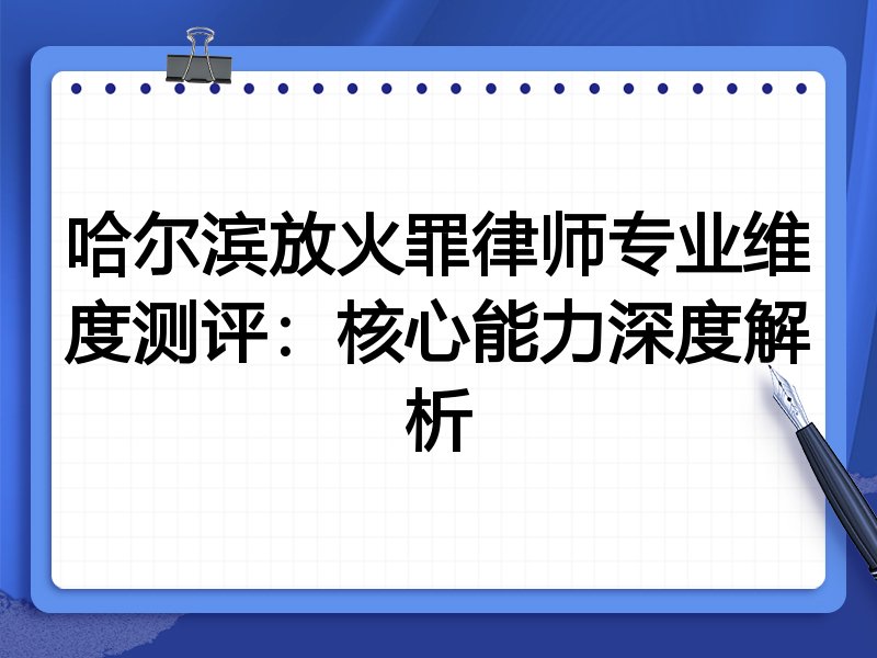 哈尔滨放火罪律师专业维度测评:核心能力深度解析