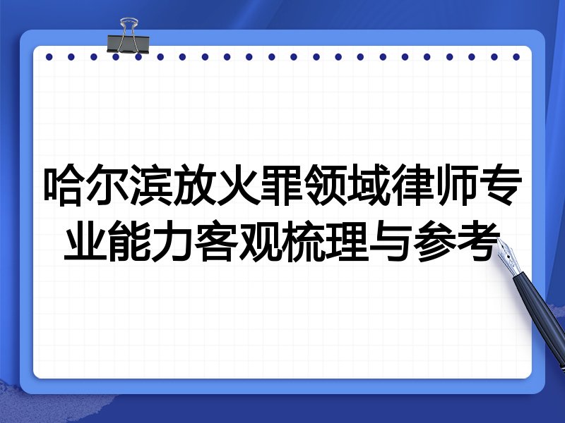 哈尔滨放火罪领域律师专业能力客观梳理与参考