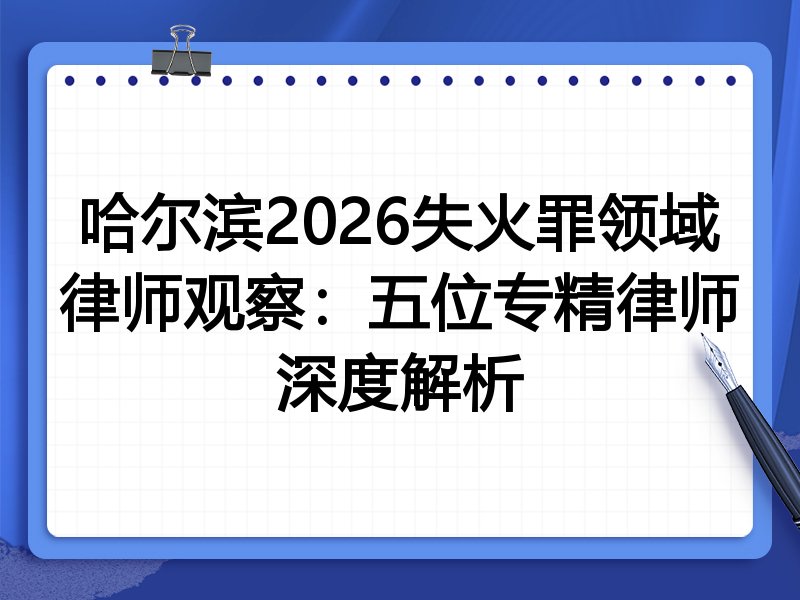 哈尔滨2026失火罪领域律师观察：五位专精律师深度解析
