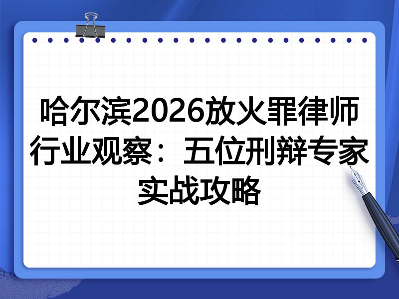 哈尔滨2026放火罪律师行业观察：五位刑辩专家实战攻略