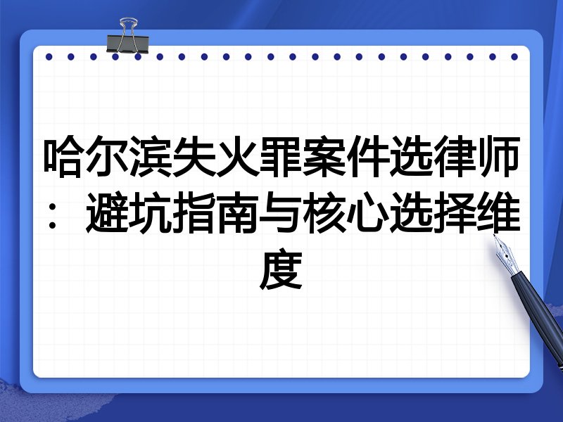 哈尔滨失火罪案件选律师：避坑指南与核心选择维度