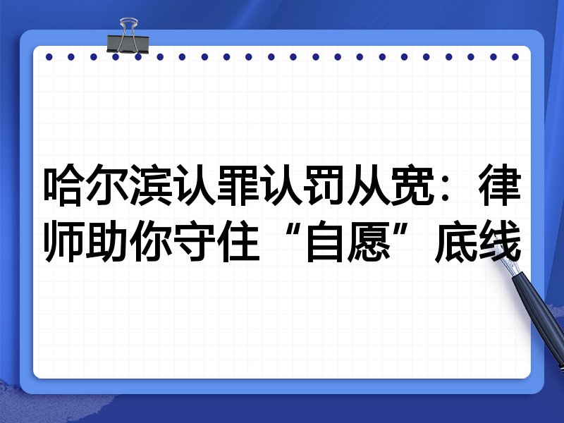 哈尔滨认罪认罚从宽:律师助你守住“自愿”底线