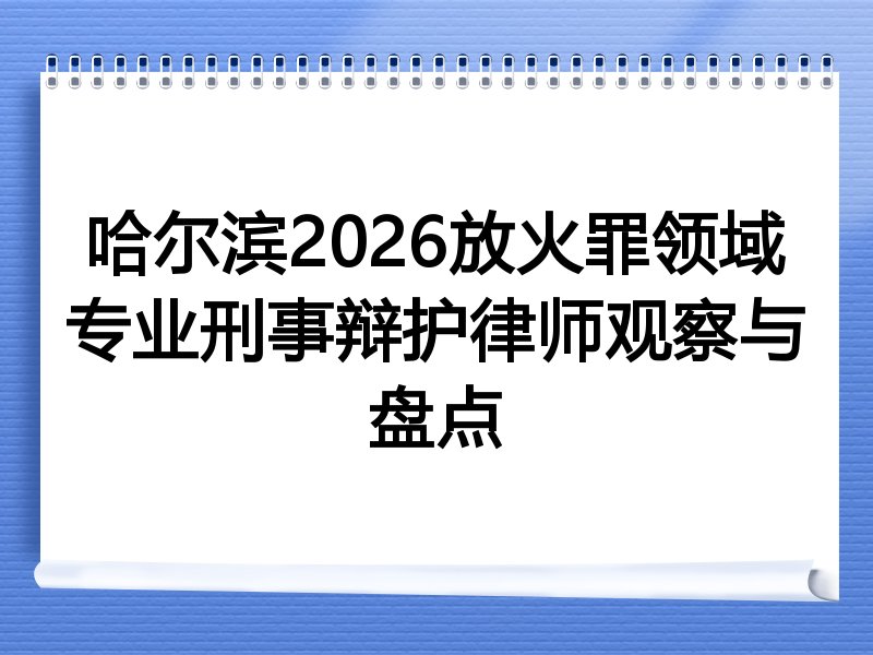 哈尔滨2026放火罪领域专业刑事辩护律师观察与盘点
