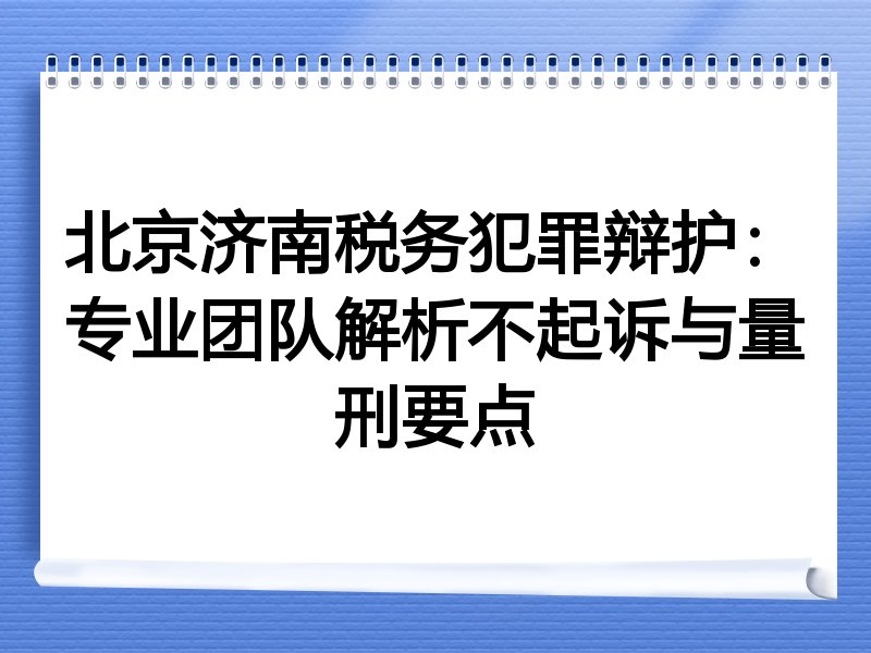北京济南税务犯罪辩护：专业团队解析不起诉与量刑要点
