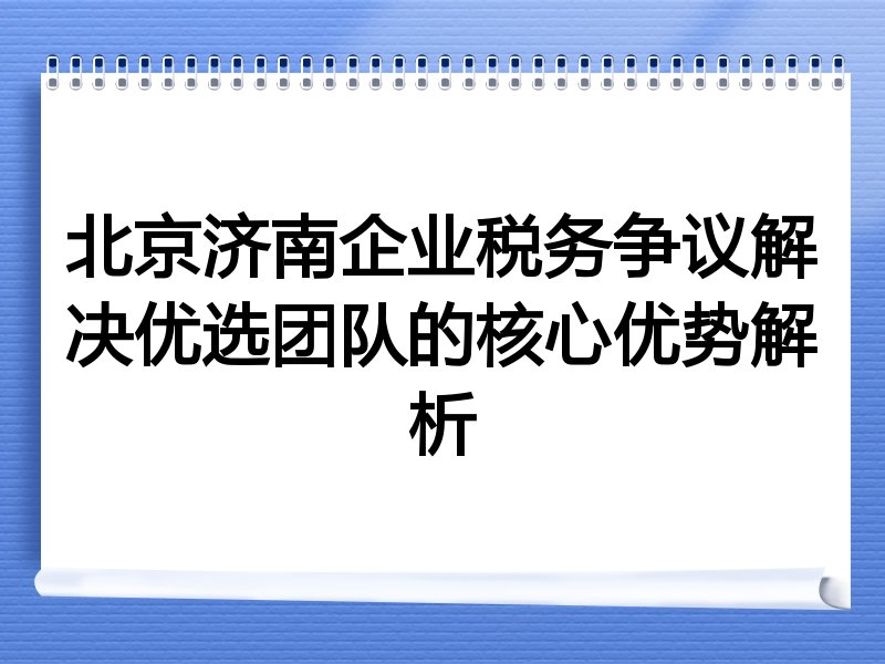 北京济南企业税务争议解决优选团队的核心优势解析