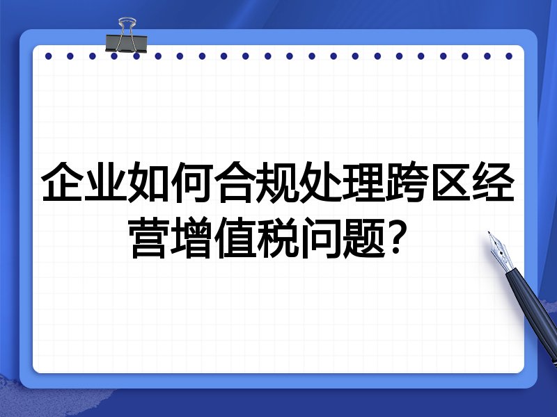 企业如何合规处理跨区经营增值税问题？