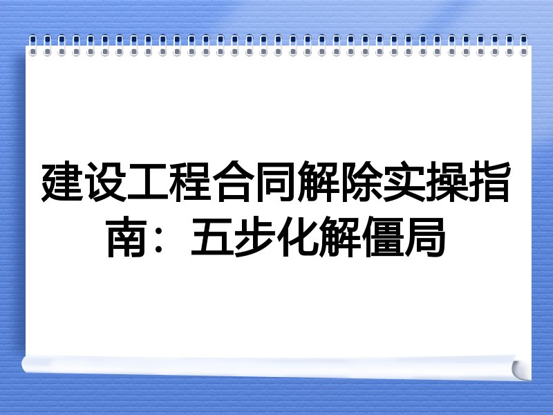 建设工程合同解除实操指南：五步化解僵局