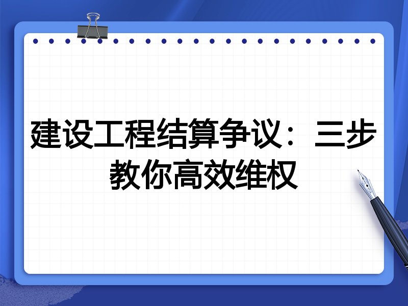 建设工程结算争议：三步教你高效维权