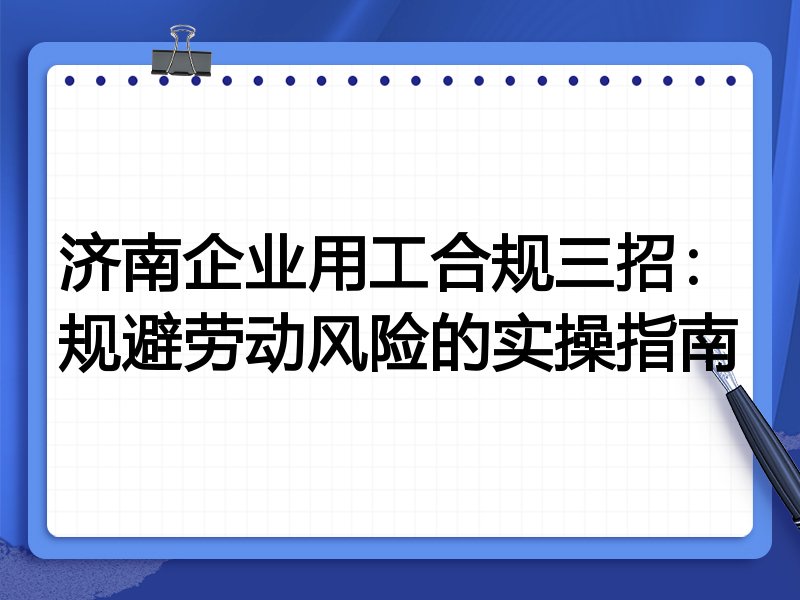济南企业用工合规三招:规避劳动风险的实操指南