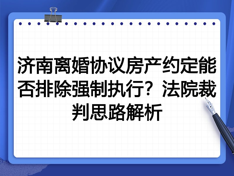 济南离婚协议房产约定能否排除强制执行?法院裁判思路解析