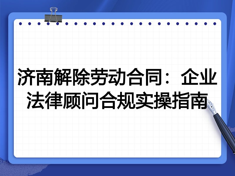 济南解除劳动合同:企业法律顾问合规实操指南