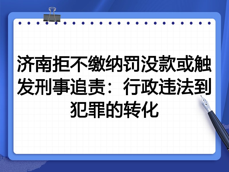 济南拒不缴纳罚没款或触发刑事追责:行政违法到犯罪的转化