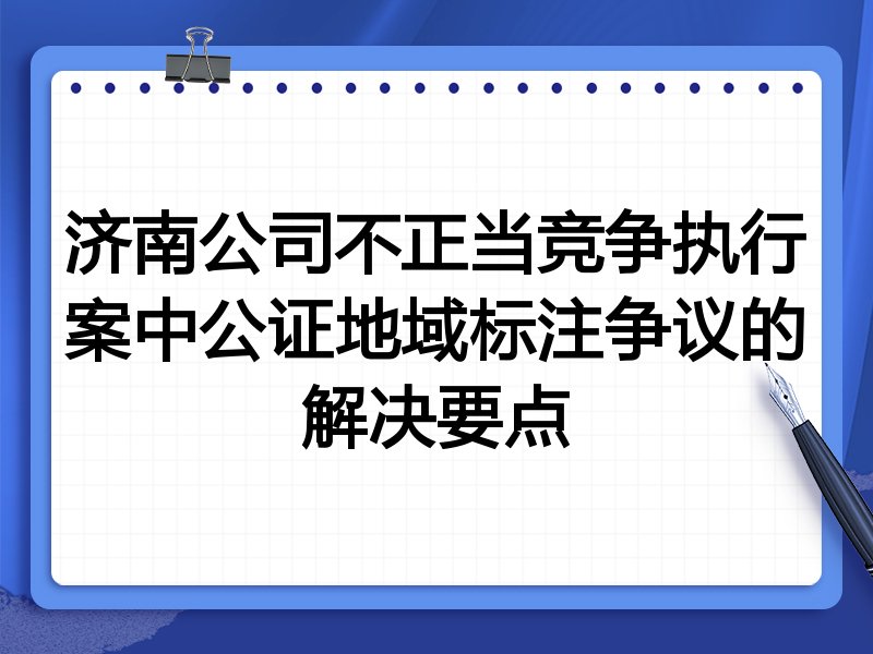 济南公司不正当竞争执行案中公证地域标注争议的解决要点
