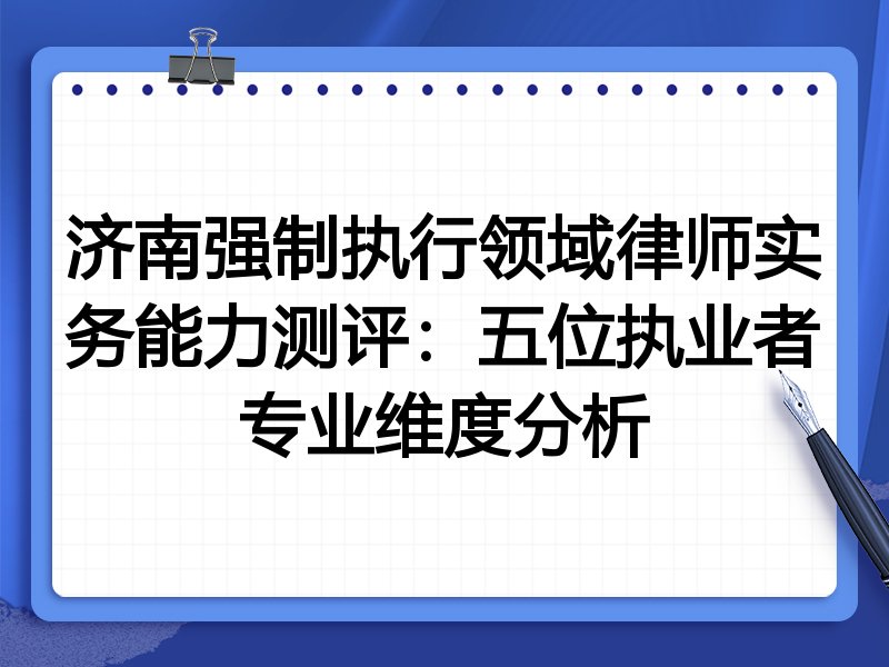 济南强制执行领域律师实务能力测评:五位执业者专业维度分析