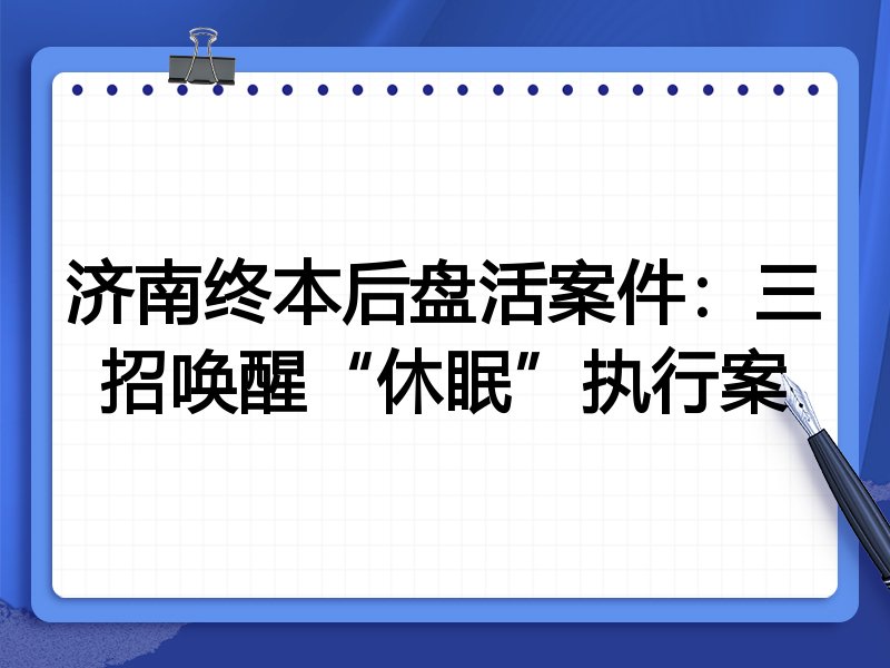 济南终本后盘活案件:三招唤醒“休眠”执行案
