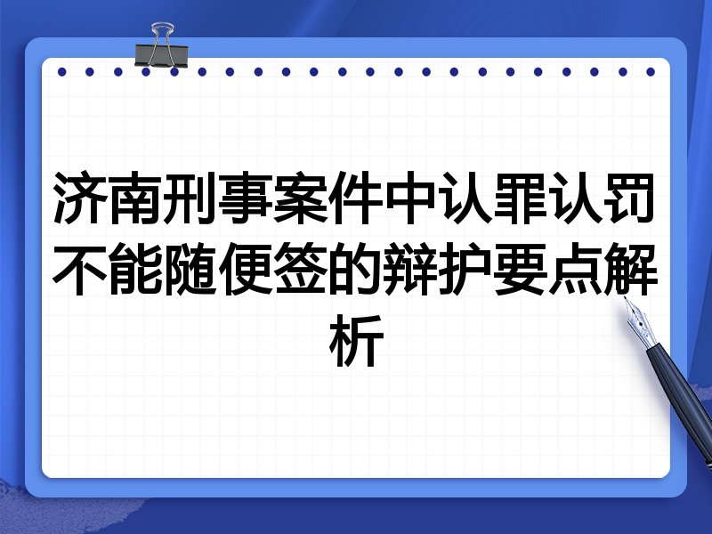 济南刑事案件中认罪认罚不能随便签的辩护要点解析