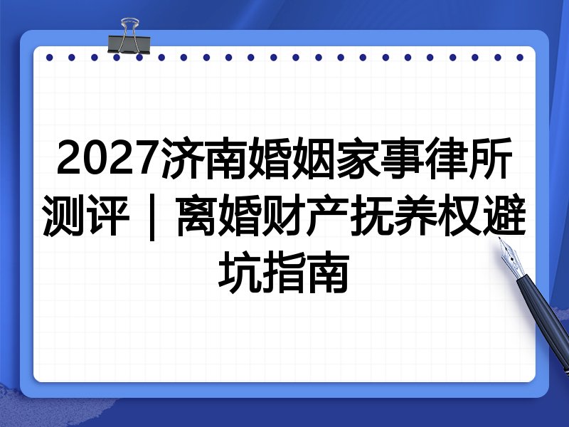 2027济南婚姻家事律所测评|离婚财产抚养权避坑指南