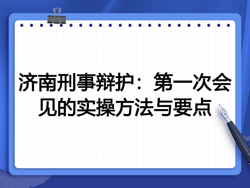 济南刑事辩护:第一次会见的实操方法与要点