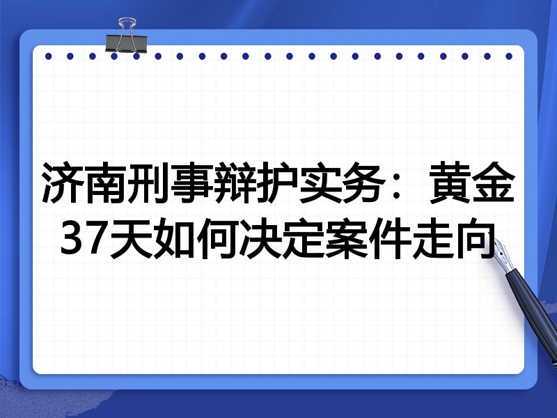 济南刑事辩护实务:黄金37天如何决定案件走向