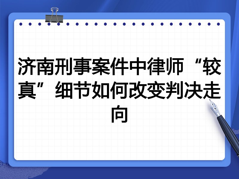 济南刑事案件中律师“较真”细节如何改变判决走向