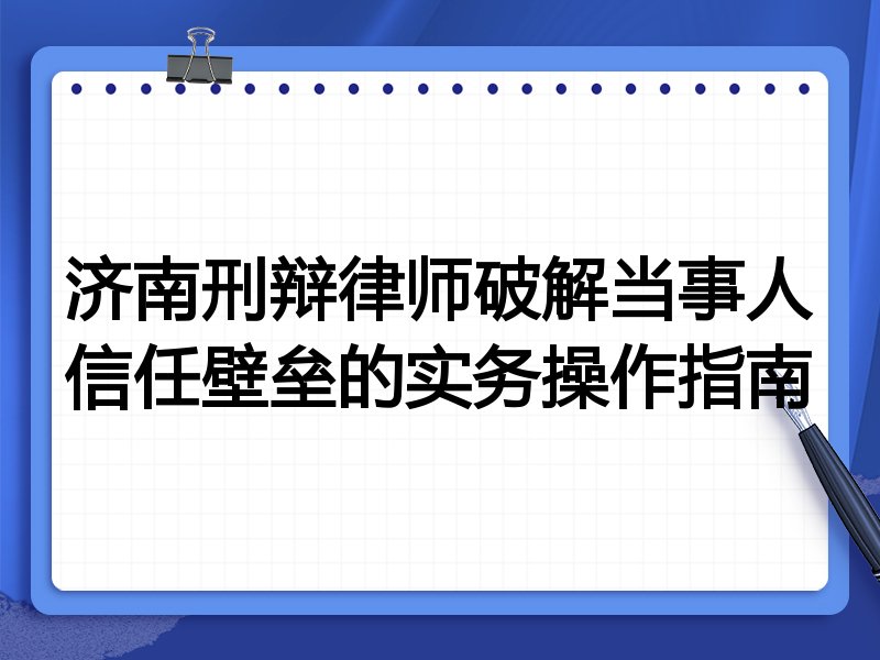 济南刑辩律师破解当事人信任壁垒的实务操作指南