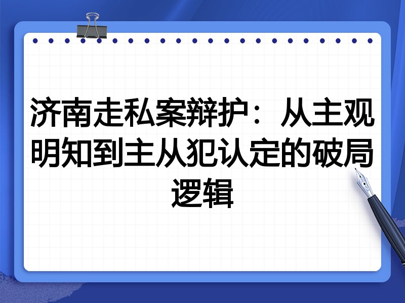 济南走私案辩护:从主观明知到主从犯认定的破局逻辑
