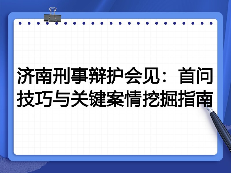 济南刑事辩护会见:首问技巧与关键案情挖掘指南