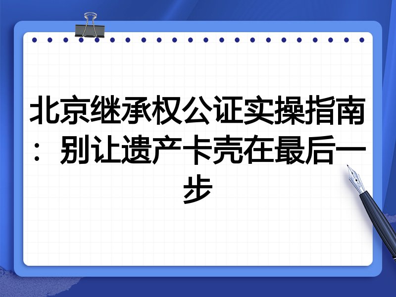 北京继承权公证实操指南：别让遗产卡壳在最后一步