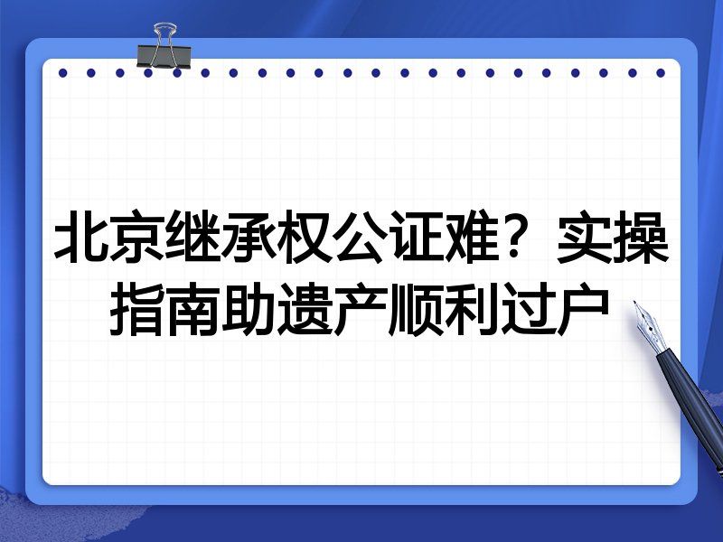 北京继承权公证难?实操指南助遗产顺利过户