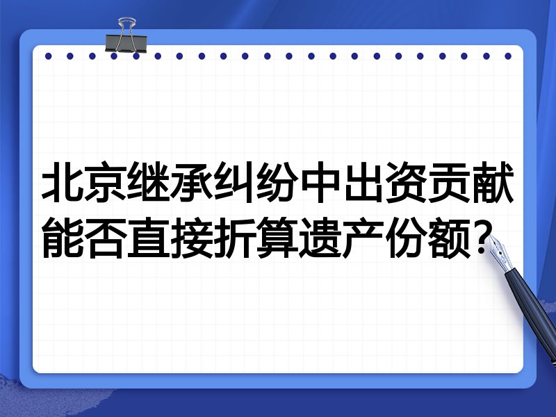 北京继承纠纷中出资贡献能否直接折算遗产份额？