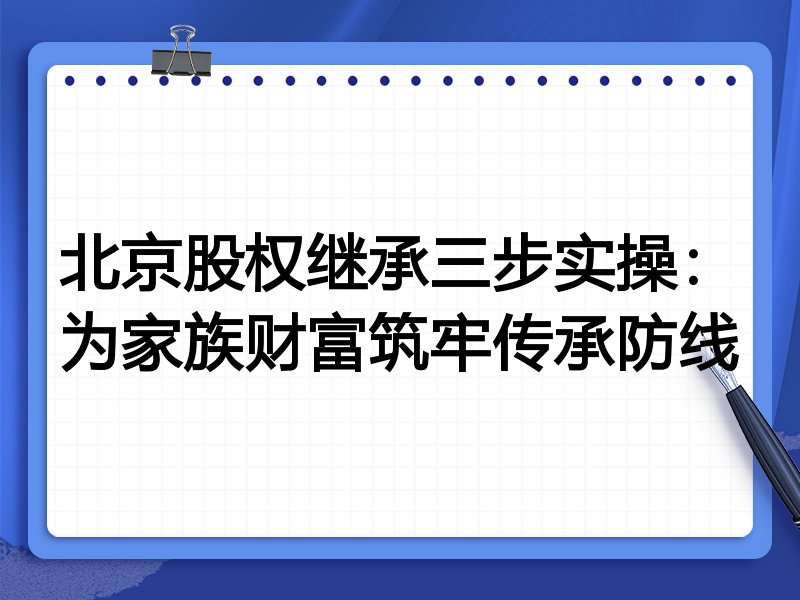 北京股权继承三步实操:为家族财富筑牢传承防线